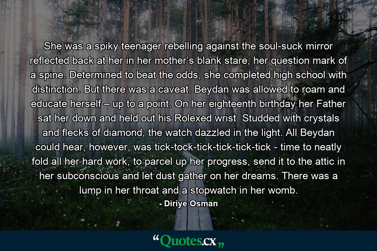 She was a spiky teenager rebelling against the soul-suck mirror reflected back at her in her mother’s blank stare, her question mark of a spine. Determined to beat the odds, she completed high school with distinction. But there was a caveat. Beydan was allowed to roam and educate herself – up to a point. On her eighteenth birthday her Father sat her down and held out his Rolexed wrist. Studded with crystals and flecks of diamond, the watch dazzled in the light. All Beydan could hear, however, was tick-tock-tick-tick-tick-tick - time to neatly fold all her hard work, to parcel up her progress, send it to the attic in her subconscious and let dust gather on her dreams. There was a lump in her throat and a stopwatch in her womb. - Quote by Diriye Osman