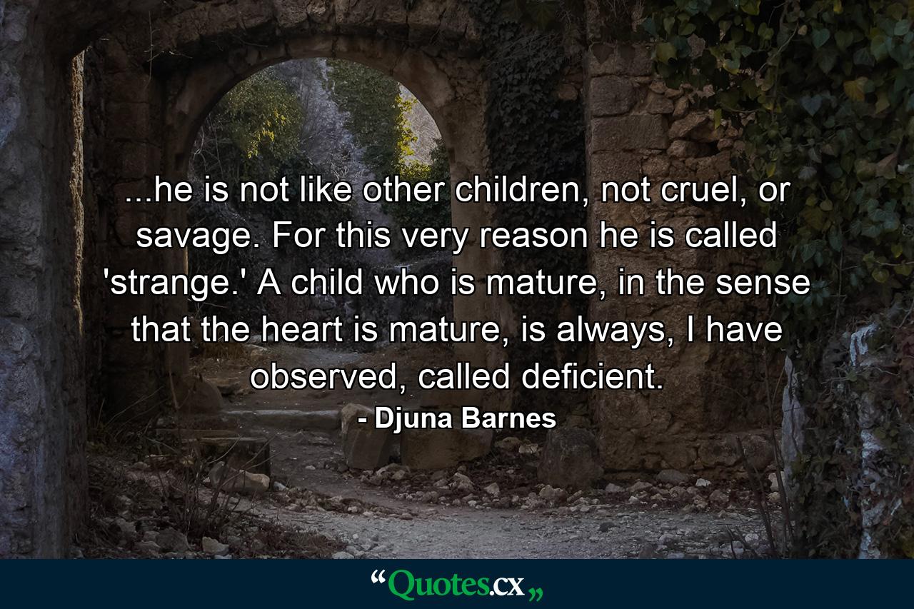 ...he is not like other children, not cruel, or savage. For this very reason he is called 'strange.' A child who is mature, in the sense that the heart is mature, is always, I have observed, called deficient. - Quote by Djuna Barnes