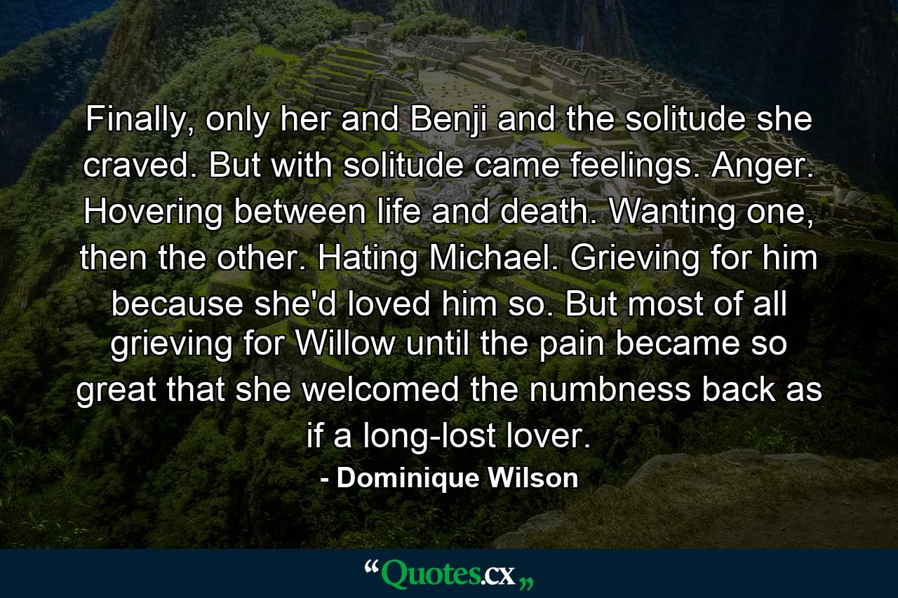 Finally, only her and Benji and the solitude she craved. But with solitude came feelings. Anger. Hovering between life and death. Wanting one, then the other. Hating Michael. Grieving for him because she'd loved him so. But most of all grieving for Willow until the pain became so great that she welcomed the numbness back as if a long-lost lover. - Quote by Dominique Wilson