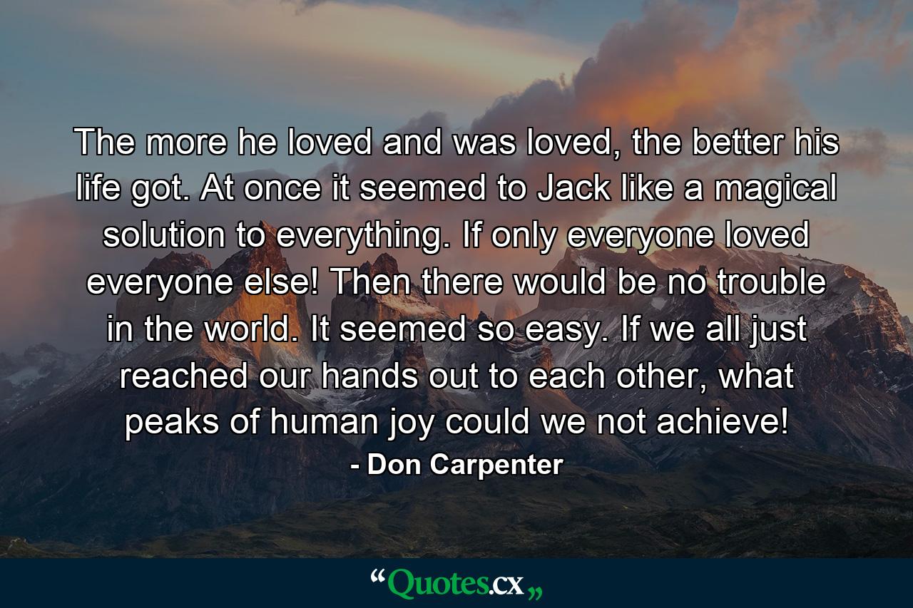 The more he loved and was loved, the better his life got. At once it seemed to Jack like a magical solution to everything. If only everyone loved everyone else! Then there would be no trouble in the world. It seemed so easy. If we all just reached our hands out to each other, what peaks of human joy could we not achieve! - Quote by Don Carpenter