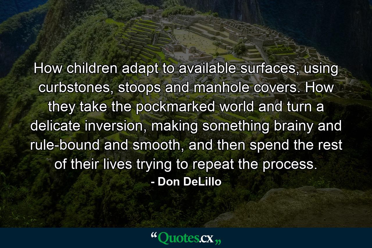 How children adapt to available surfaces, using curbstones, stoops and manhole covers. How they take the pockmarked world and turn a delicate inversion, making something brainy and rule-bound and smooth, and then spend the rest of their lives trying to repeat the process. - Quote by Don DeLillo