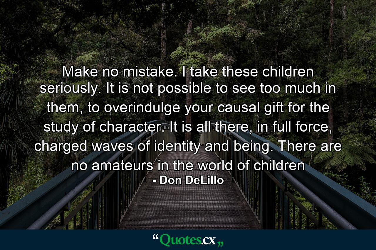 Make no mistake. I take these children seriously. It is not possible to see too much in them, to overindulge your causal gift for the study of character. It is all there, in full force, charged waves of identity and being. There are no amateurs in the world of children - Quote by Don DeLillo