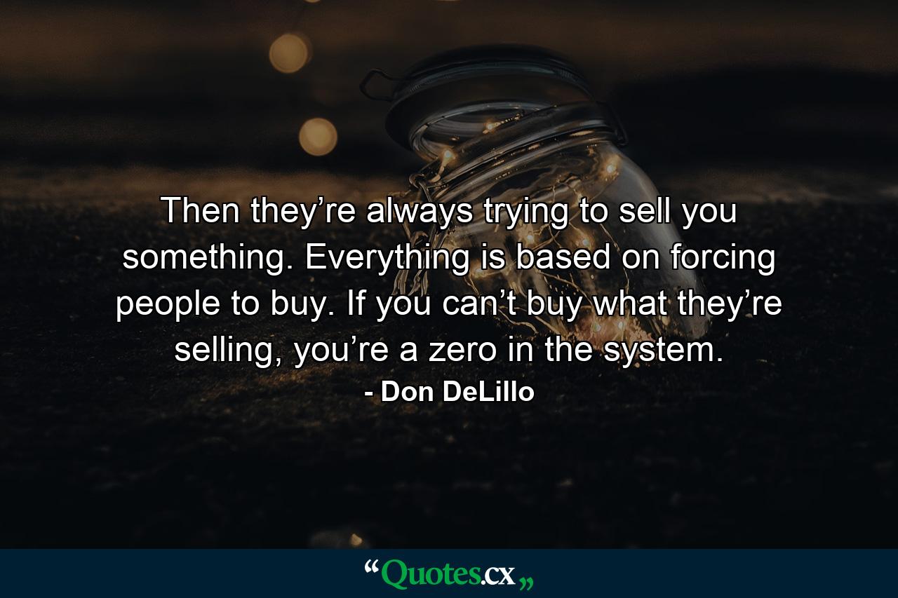 Then they’re always trying to sell you something. Everything is based on forcing people to buy. If you can’t buy what they’re selling, you’re a zero in the system. - Quote by Don DeLillo