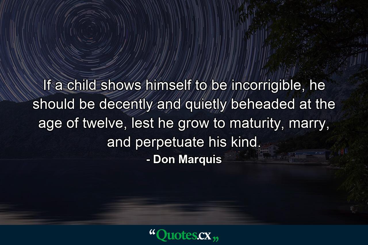 If a child shows himself to be incorrigible, he should be decently and quietly beheaded at the age of twelve, lest he grow to maturity, marry, and perpetuate his kind. - Quote by Don Marquis