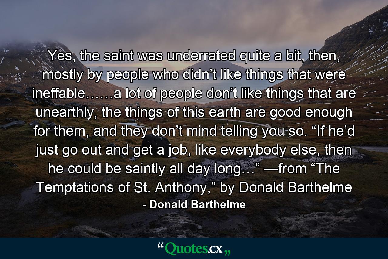 Yes, the saint was underrated quite a bit, then, mostly by people who didn’t like things that were ineffable……a lot of people don’t like things that are unearthly, the things of this earth are good enough for them, and they don’t mind telling you so. “If he’d just go out and get a job, like everybody else, then he could be saintly all day long…” —from “The Temptations of St. Anthony,” by Donald Barthelme - Quote by Donald Barthelme