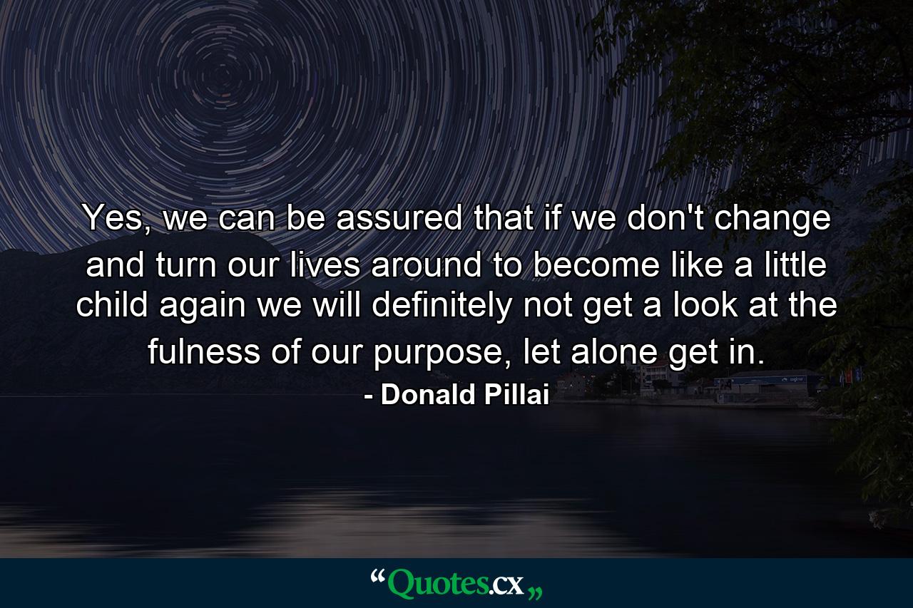 Yes, we can be assured that if we don't change and turn our lives around to become like a little child again we will definitely not get a look at the fulness of our purpose, let alone get in. - Quote by Donald Pillai