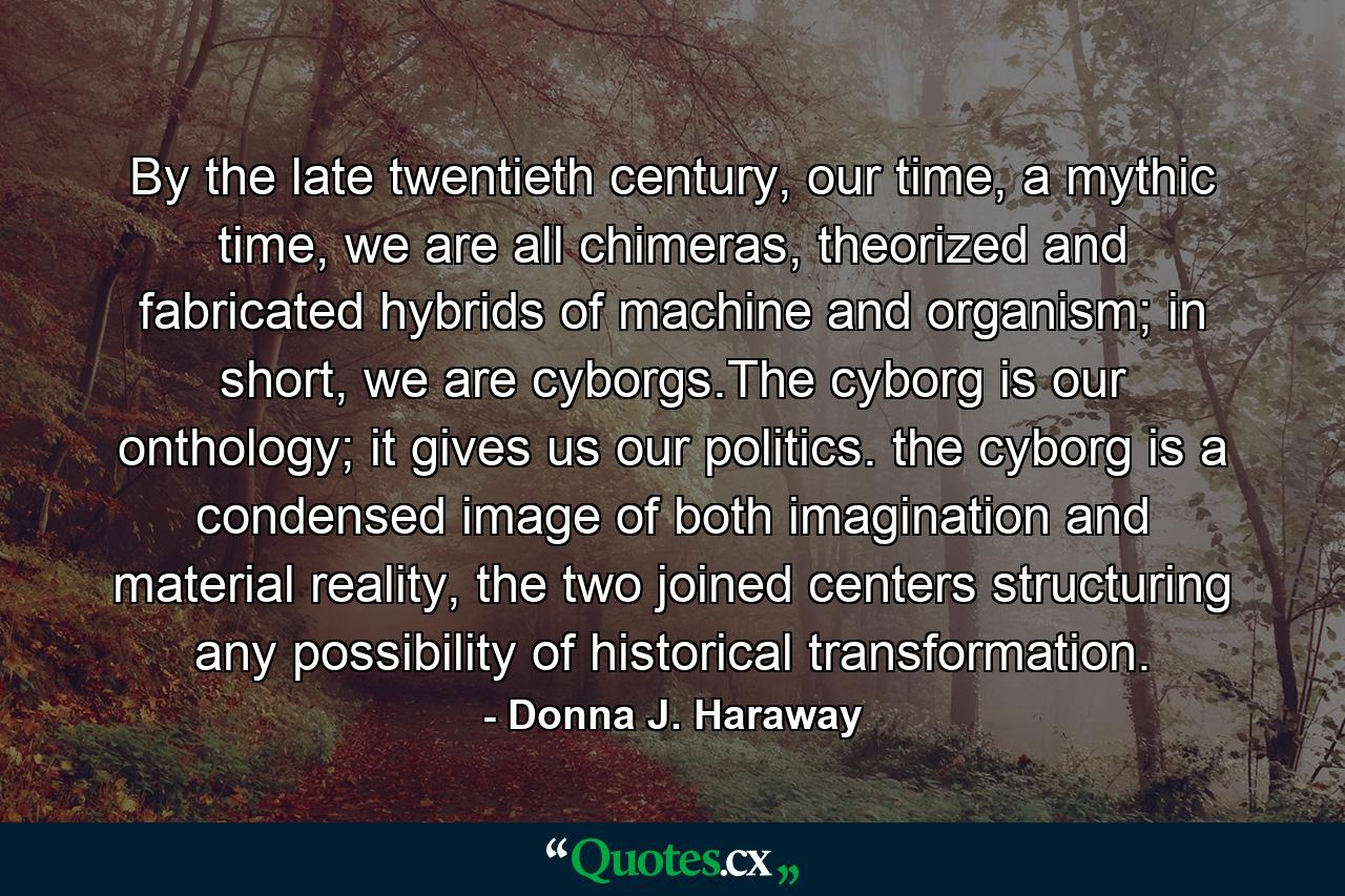 By the late twentieth century, our time, a mythic time, we are all chimeras, theorized and fabricated hybrids of machine and organism; in short, we are cyborgs.The cyborg is our onthology; it gives us our politics. the cyborg is a condensed image of both imagination and material reality, the two joined centers structuring any possibility of historical transformation. - Quote by Donna J. Haraway