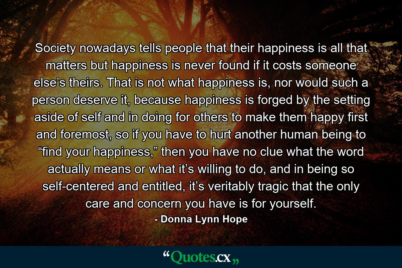 Society nowadays tells people that their happiness is all that matters but happiness is never found if it costs someone else’s theirs. That is not what happiness is, nor would such a person deserve it, because happiness is forged by the setting aside of self and in doing for others to make them happy first and foremost, so if you have to hurt another human being to “find your happiness,” then you have no clue what the word actually means or what it’s willing to do, and in being so self-centered and entitled, it’s veritably tragic that the only care and concern you have is for yourself. - Quote by Donna Lynn Hope