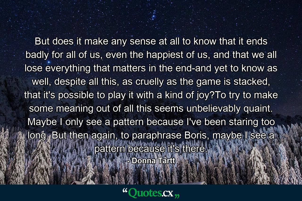 But does it make any sense at all to know that it ends badly for all of us, even the happiest of us, and that we all lose everything that matters in the end-and yet to know as well, despite all this, as cruelly as the game is stacked, that it's possible to play it with a kind of joy?To try to make some meaning out of all this seems unbelievably quaint. Maybe I only see a pattern because I've been staring too long. But then again, to paraphrase Boris, maybe I see a pattern because it's there. - Quote by Donna Tartt