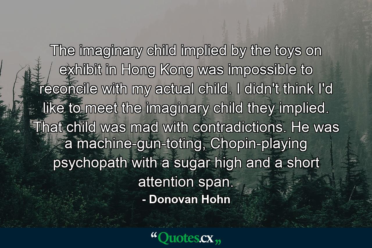 The imaginary child implied by the toys on exhibit in Hong Kong was impossible to reconcile with my actual child. I didn't think I'd like to meet the imaginary child they implied. That child was mad with contradictions. He was a machine-gun-toting, Chopin-playing psychopath with a sugar high and a short attention span. - Quote by Donovan Hohn