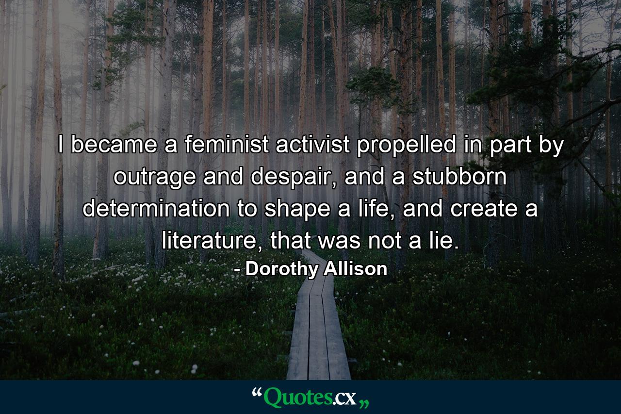 I became a feminist activist propelled in part by outrage and despair, and a stubborn determination to shape a life, and create a literature, that was not a lie. - Quote by Dorothy Allison