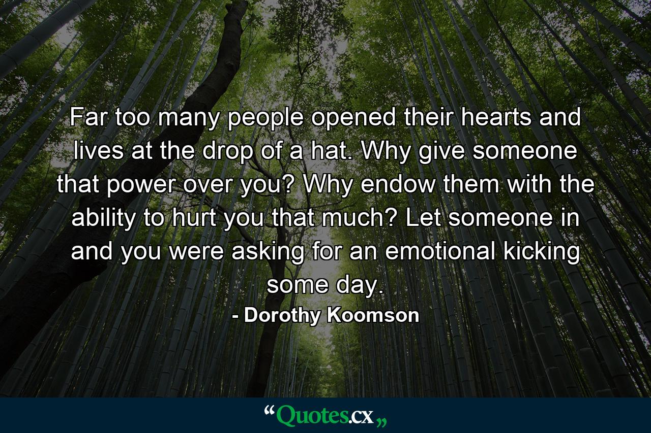 Far too many people opened their hearts and lives at the drop of a hat. Why give someone that power over you? Why endow them with the ability to hurt you that much? Let someone in and you were asking for an emotional kicking some day. - Quote by Dorothy Koomson