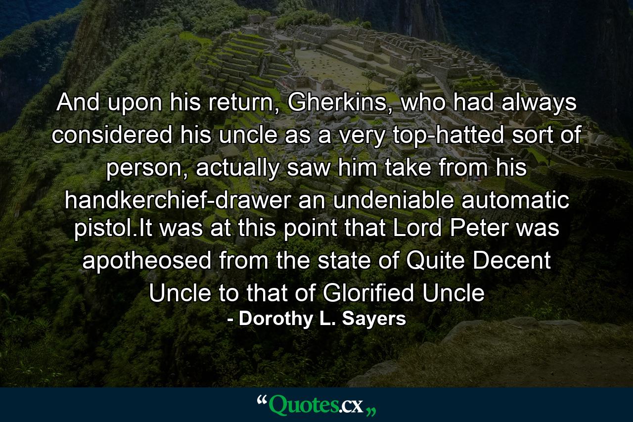 And upon his return, Gherkins, who had always considered his uncle as a very top-hatted sort of person, actually saw him take from his handkerchief-drawer an undeniable automatic pistol.It was at this point that Lord Peter was apotheosed from the state of Quite Decent Uncle to that of Glorified Uncle - Quote by Dorothy L. Sayers