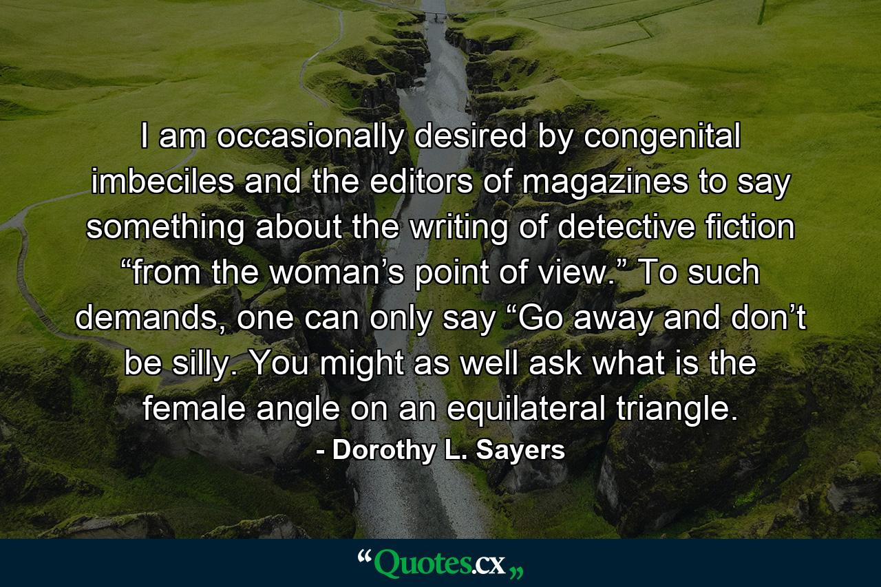 I am occasionally desired by congenital imbeciles and the editors of magazines to say something about the writing of detective fiction “from the woman’s point of view.” To such demands, one can only say “Go away and don’t be silly. You might as well ask what is the female angle on an equilateral triangle. - Quote by Dorothy L. Sayers