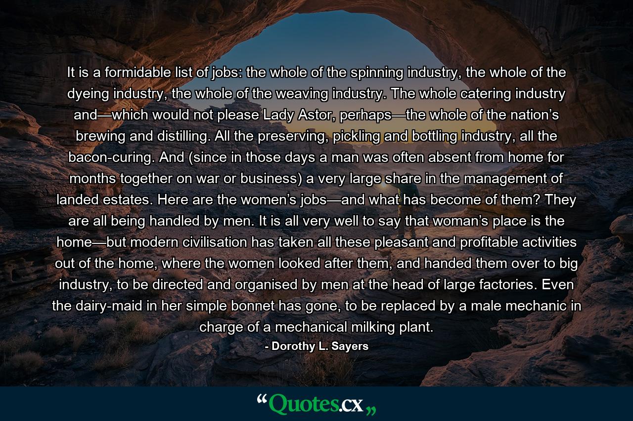 It is a formidable list of jobs: the whole of the spinning industry, the whole of the dyeing industry, the whole of the weaving industry. The whole catering industry and—which would not please Lady Astor, perhaps—the whole of the nation’s brewing and distilling. All the preserving, pickling and bottling industry, all the bacon-curing. And (since in those days a man was often absent from home for months together on war or business) a very large share in the management of landed estates. Here are the women’s jobs—and what has become of them? They are all being handled by men. It is all very well to say that woman’s place is the home—but modern civilisation has taken all these pleasant and profitable activities out of the home, where the women looked after them, and handed them over to big industry, to be directed and organised by men at the head of large factories. Even the dairy-maid in her simple bonnet has gone, to be replaced by a male mechanic in charge of a mechanical milking plant. - Quote by Dorothy L. Sayers