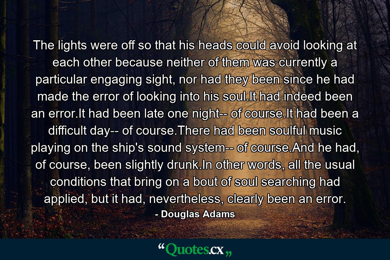 The lights were off so that his heads could avoid looking at each other because neither of them was currently a particular engaging sight, nor had they been since he had made the error of looking into his soul.It had indeed been an error.It had been late one night-- of course.It had been a difficult day-- of course.There had been soulful music playing on the ship's sound system-- of course.And he had, of course, been slightly drunk.In other words, all the usual conditions that bring on a bout of soul searching had applied, but it had, nevertheless, clearly been an error. - Quote by Douglas Adams