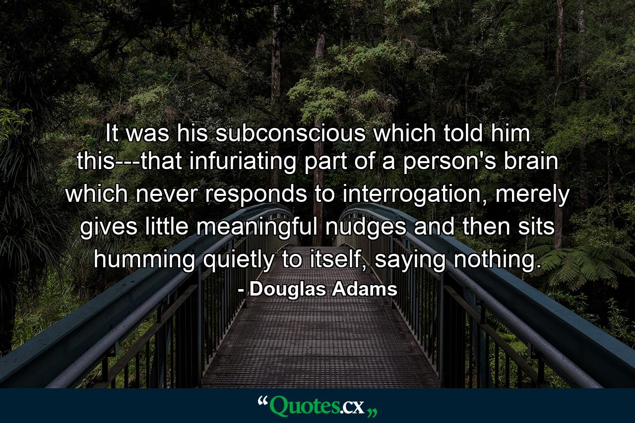 It was his subconscious which told him this---that infuriating part of a person's brain which never responds to interrogation, merely gives little meaningful nudges and then sits humming quietly to itself, saying nothing. - Quote by Douglas Adams