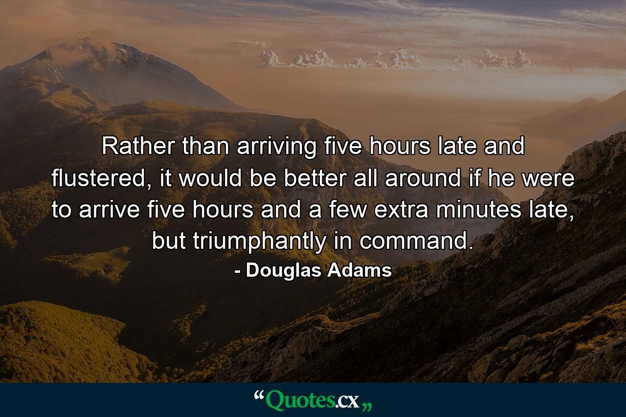 Rather than arriving five hours late and flustered, it would be better all around if he were to arrive five hours and a few extra minutes late, but triumphantly in command. - Quote by Douglas Adams