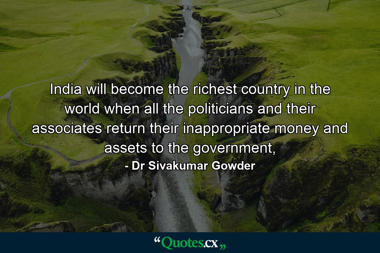 India will become the richest country in the world when all the politicians and their associates return their inappropriate money and assets to the government, - Quote by Dr Sivakumar Gowder