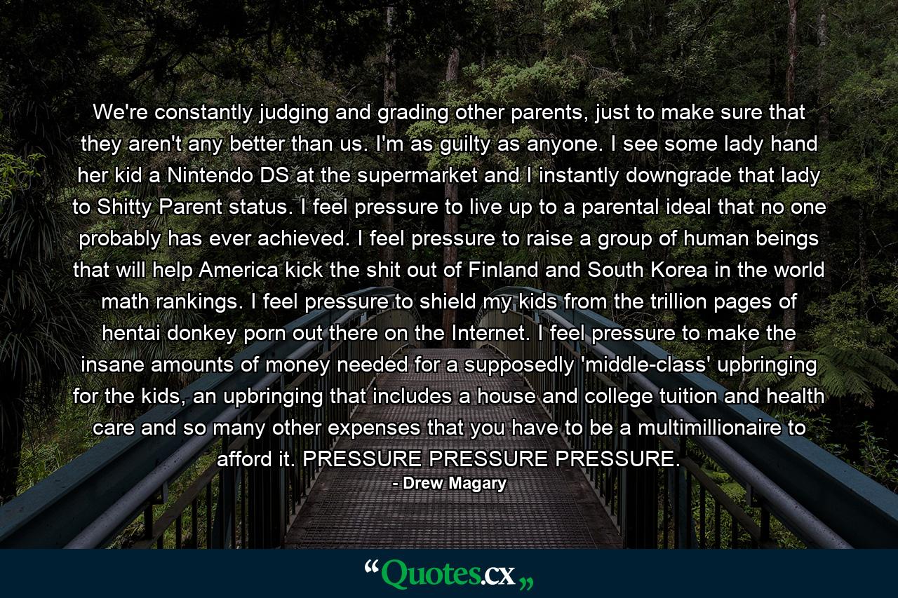 We're constantly judging and grading other parents, just to make sure that they aren't any better than us. I'm as guilty as anyone. I see some lady hand her kid a Nintendo DS at the supermarket and I instantly downgrade that lady to Shitty Parent status. I feel pressure to live up to a parental ideal that no one probably has ever achieved. I feel pressure to raise a group of human beings that will help America kick the shit out of Finland and South Korea in the world math rankings. I feel pressure to shield my kids from the trillion pages of hentai donkey porn out there on the Internet. I feel pressure to make the insane amounts of money needed for a supposedly 'middle-class' upbringing for the kids, an upbringing that includes a house and college tuition and health care and so many other expenses that you have to be a multimillionaire to afford it. PRESSURE PRESSURE PRESSURE. - Quote by Drew Magary