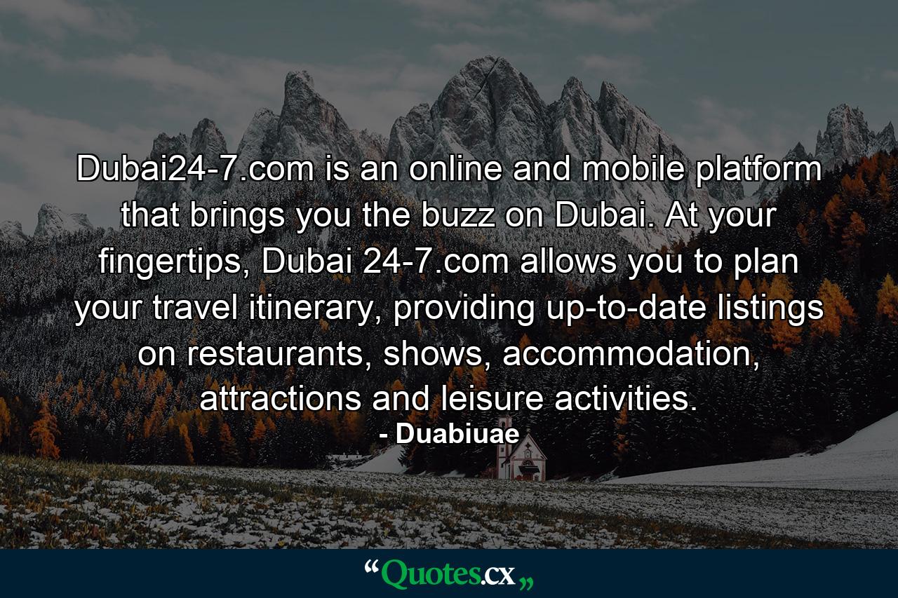 Dubai24-7.com is an online and mobile platform that brings you the buzz on Dubai. At your fingertips, Dubai 24-7.com allows you to plan your travel itinerary, providing up-to-date listings on restaurants, shows, accommodation, attractions and leisure activities. - Quote by Duabiuae