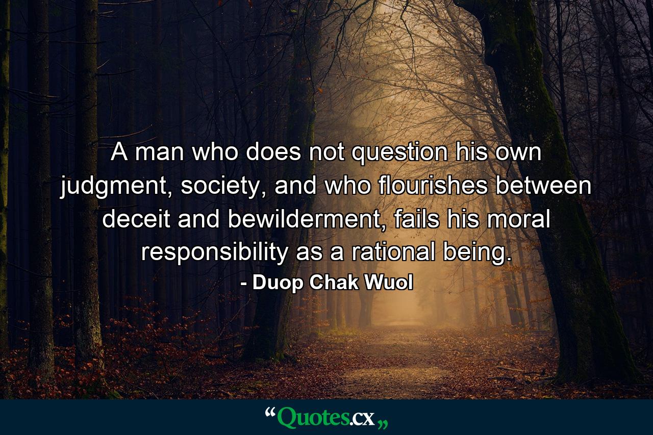 A man who does not question his own judgment, society, and who flourishes between deceit and bewilderment, fails his moral responsibility as a rational being. - Quote by Duop Chak Wuol