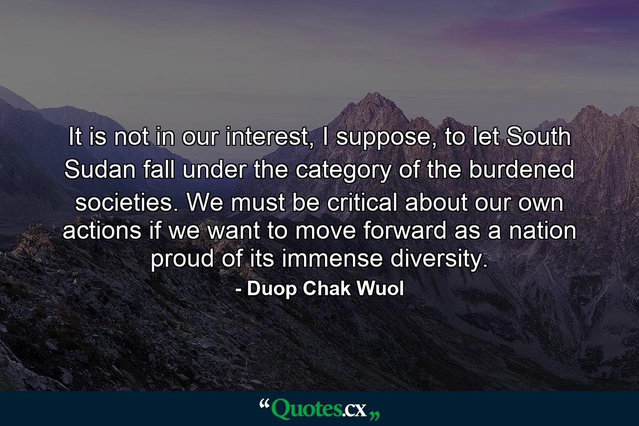 It is not in our interest, I suppose, to let South Sudan fall under the category of the burdened societies. We must be critical about our own actions if we want to move forward as a nation proud of its immense diversity. - Quote by Duop Chak Wuol