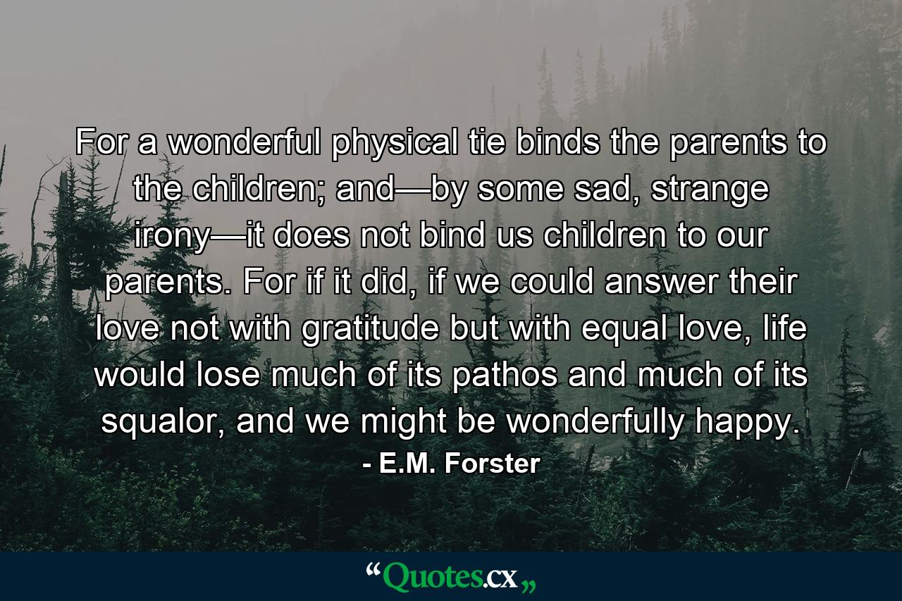 For a wonderful physical tie binds the parents to the children; and—by some sad, strange irony—it does not bind us children to our parents. For if it did, if we could answer their love not with gratitude but with equal love, life would lose much of its pathos and much of its squalor, and we might be wonderfully happy. - Quote by E.M. Forster