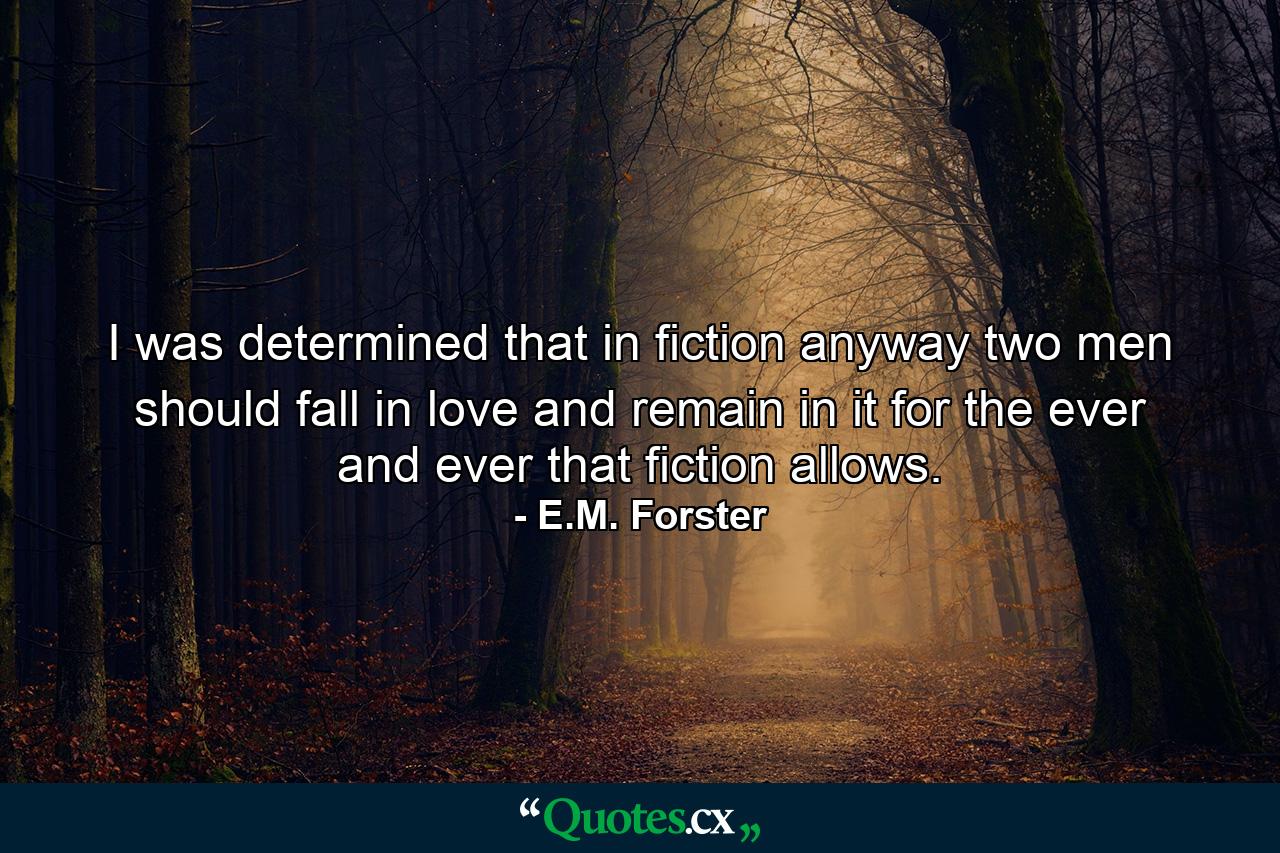 I was determined that in fiction anyway two men should fall in love and remain in it for the ever and ever that fiction allows. - Quote by E.M. Forster