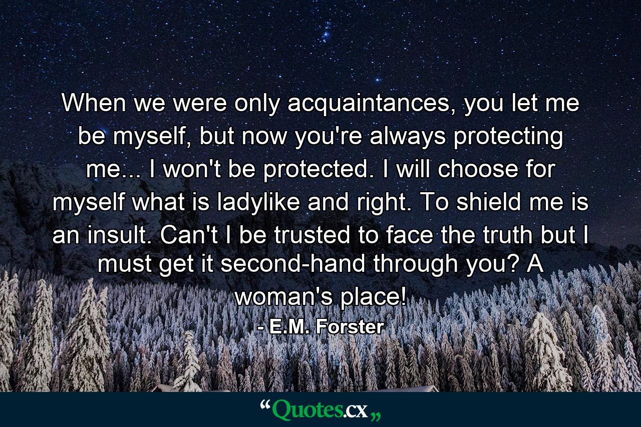 When we were only acquaintances, you let me be myself, but now you're always protecting me... I won't be protected. I will choose for myself what is ladylike and right. To shield me is an insult. Can't I be trusted to face the truth but I must get it second-hand through you? A woman's place! - Quote by E.M. Forster