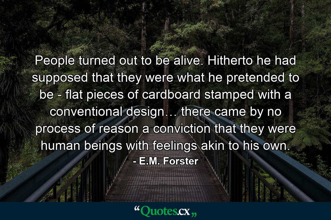 People turned out to be alive. Hitherto he had supposed that they were what he pretended to be - flat pieces of cardboard stamped with a conventional design… there came by no process of reason a conviction that they were human beings with feelings akin to his own. - Quote by E.M. Forster