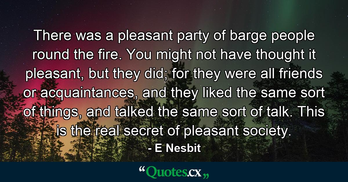 There was a pleasant party of barge people round the fire. You might not have thought it pleasant, but they did; for they were all friends or acquaintances, and they liked the same sort of things, and talked the same sort of talk. This is the real secret of pleasant society. - Quote by E Nesbit