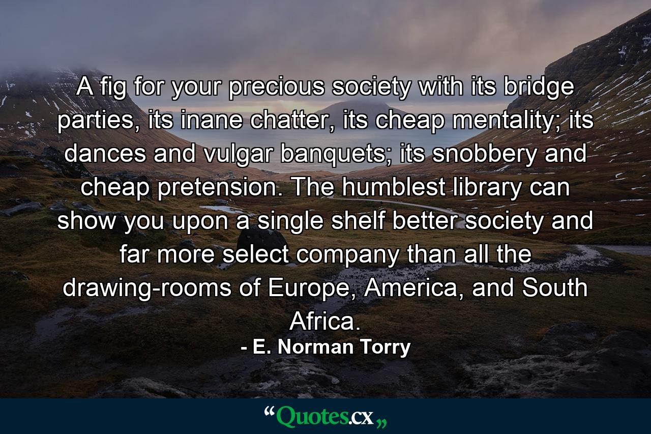 A fig for your precious society with its bridge parties, its inane chatter, its cheap mentality; its dances and vulgar banquets; its snobbery and cheap pretension. The humblest library can show you upon a single shelf better society and far more select company than all the drawing-rooms of Europe, America, and South Africa. - Quote by E. Norman Torry