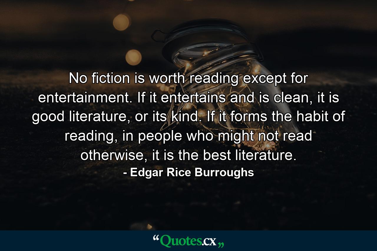 No fiction is worth reading except for entertainment. If it entertains and is clean, it is good literature, or its kind. If it forms the habit of reading, in people who might not read otherwise, it is the best literature. - Quote by Edgar Rice Burroughs