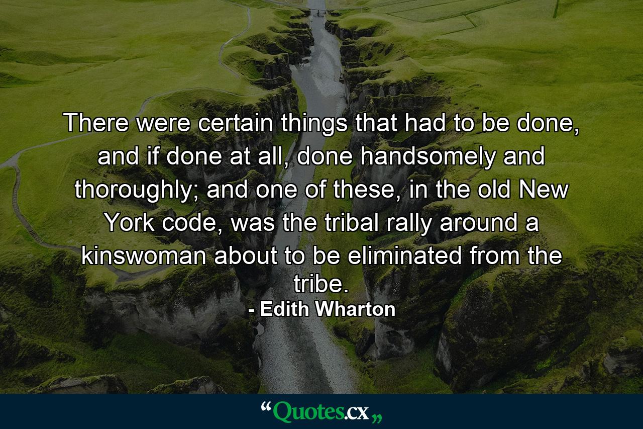 There were certain things that had to be done, and if done at all, done handsomely and thoroughly; and one of these, in the old New York code, was the tribal rally around a kinswoman about to be eliminated from the tribe. - Quote by Edith Wharton