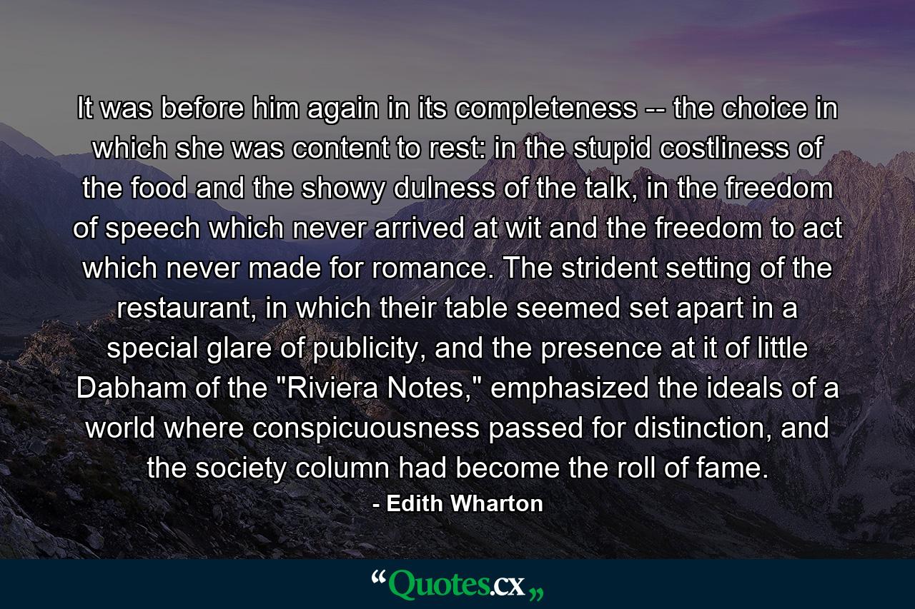 It was before him again in its completeness -- the choice in which she was content to rest: in the stupid costliness of the food and the showy dulness of the talk, in the freedom of speech which never arrived at wit and the freedom to act which never made for romance. The strident setting of the restaurant, in which their table seemed set apart in a special glare of publicity, and the presence at it of little Dabham of the 