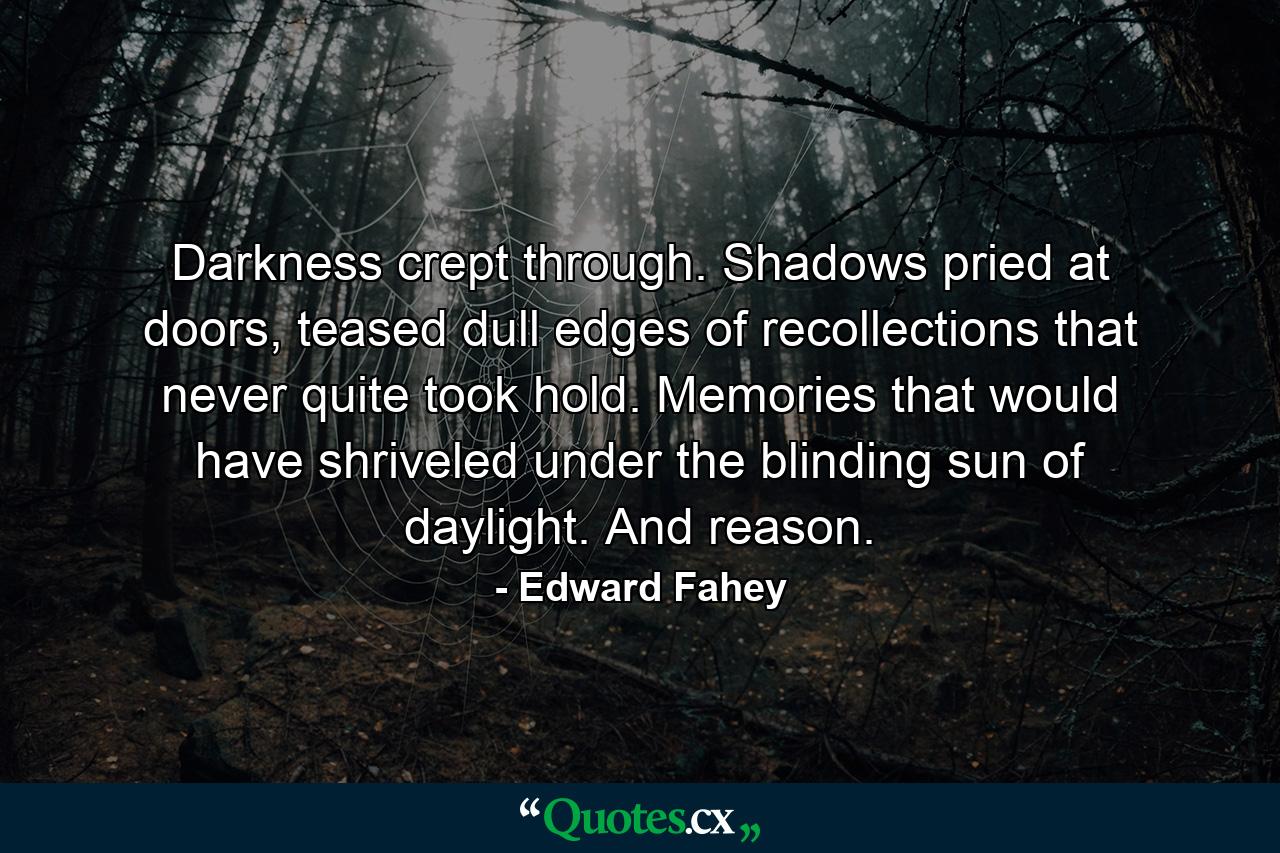 Darkness crept through. Shadows pried at doors, teased dull edges of recollections that never quite took hold. Memories that would have shriveled under the blinding sun of daylight. And reason. - Quote by Edward Fahey