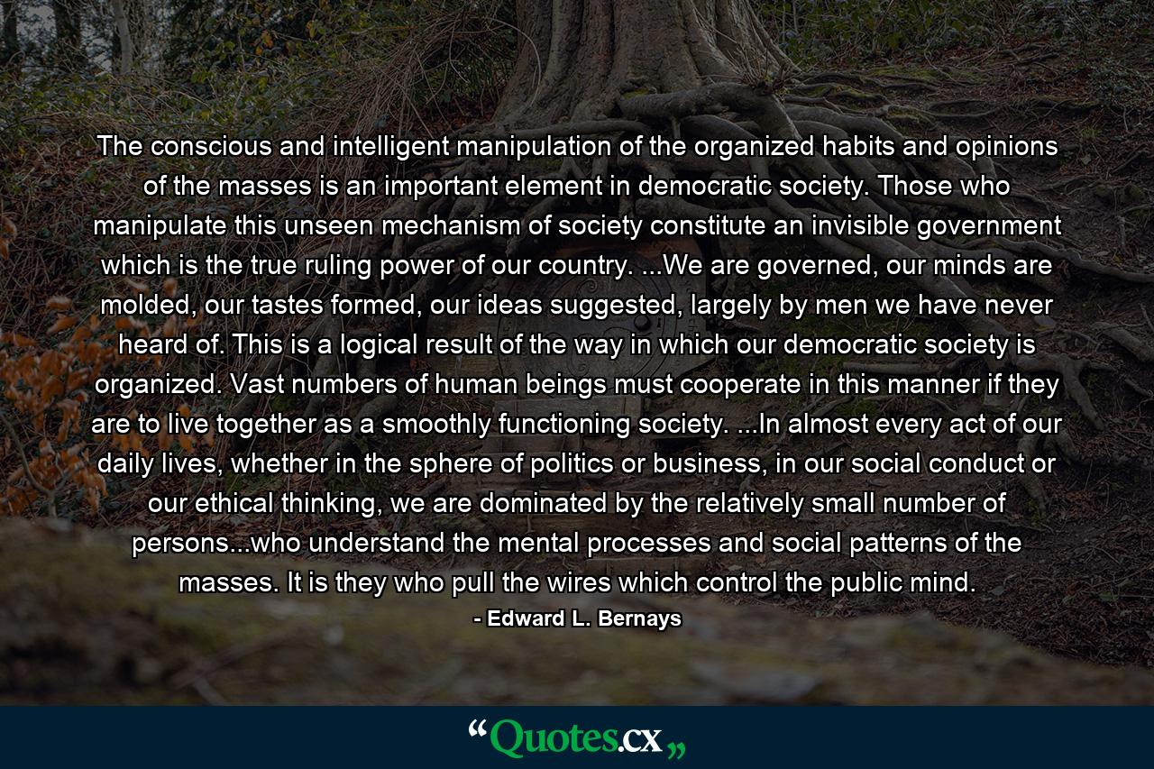 The conscious and intelligent manipulation of the organized habits and opinions of the masses is an important element in democratic society. Those who manipulate this unseen mechanism of society constitute an invisible government which is the true ruling power of our country. ...We are governed, our minds are molded, our tastes formed, our ideas suggested, largely by men we have never heard of. This is a logical result of the way in which our democratic society is organized. Vast numbers of human beings must cooperate in this manner if they are to live together as a smoothly functioning society. ...In almost every act of our daily lives, whether in the sphere of politics or business, in our social conduct or our ethical thinking, we are dominated by the relatively small number of persons...who understand the mental processes and social patterns of the masses. It is they who pull the wires which control the public mind. - Quote by Edward L. Bernays