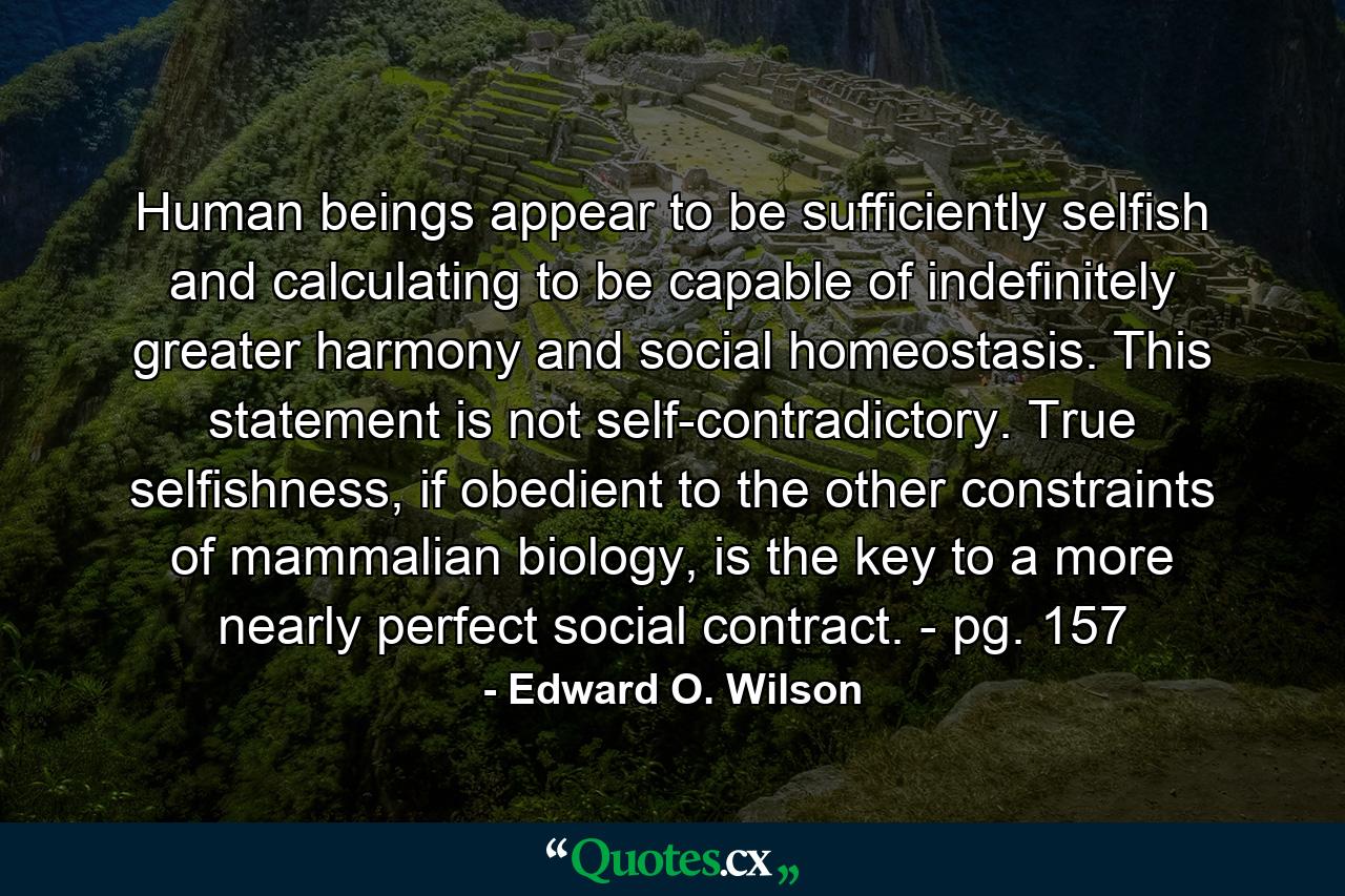 Human beings appear to be sufficiently selfish and calculating to be capable of indefinitely greater harmony and social homeostasis. This statement is not self-contradictory. True selfishness, if obedient to the other constraints of mammalian biology, is the key to a more nearly perfect social contract. - pg. 157 - Quote by Edward O. Wilson