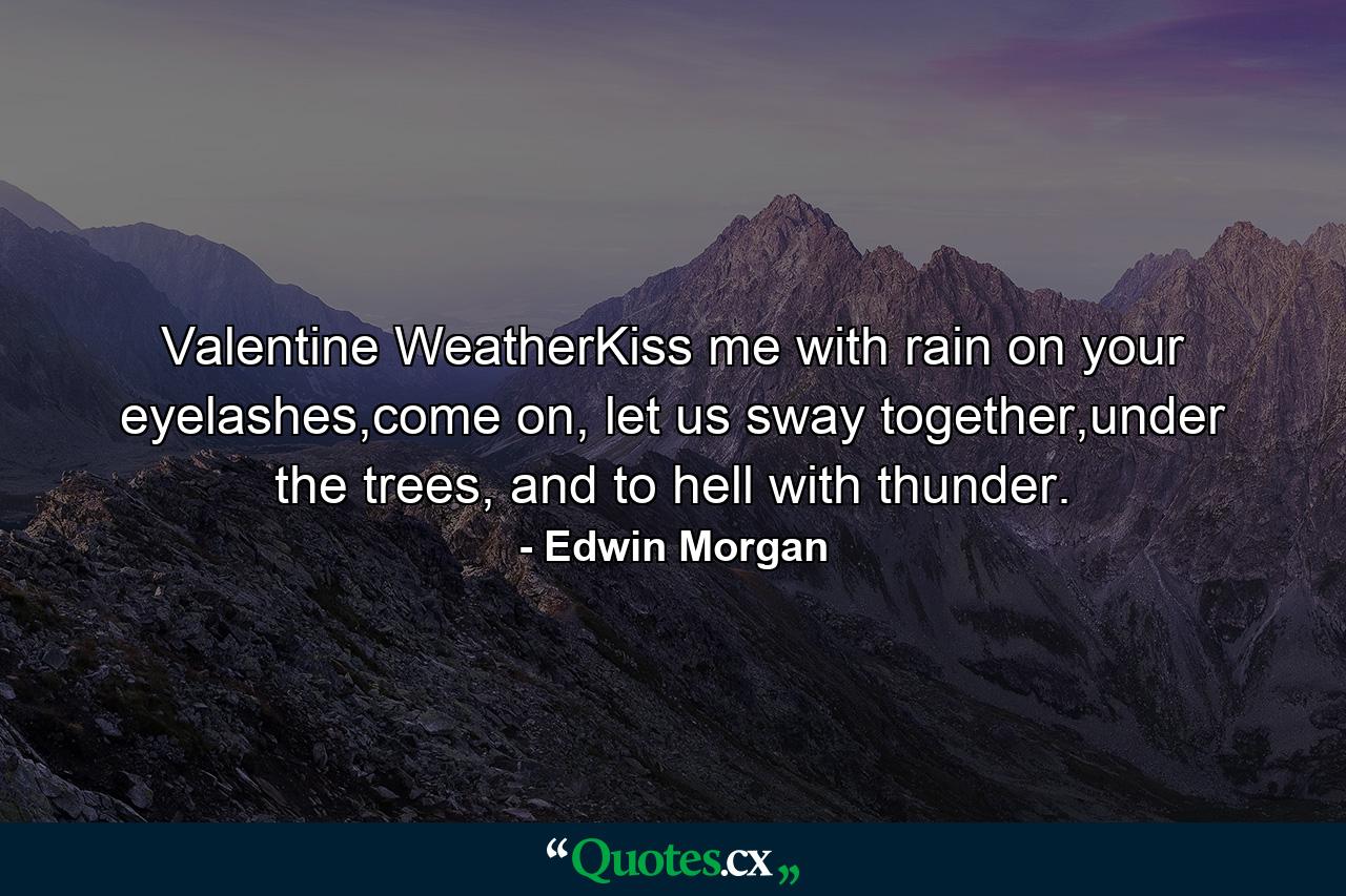 Valentine WeatherKiss me with rain on your eyelashes,come on, let us sway together,under the trees, and to hell with thunder. - Quote by Edwin Morgan