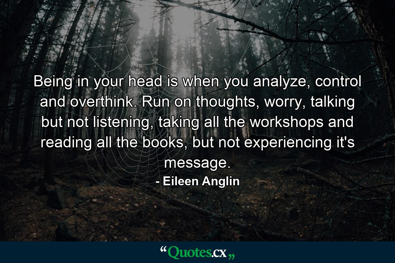 Being in your head is when you analyze, control and overthink. Run on thoughts, worry, talking but not listening, taking all the workshops and reading all the books, but not experiencing it's message. - Quote by Eileen Anglin