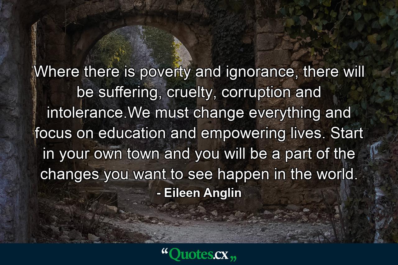 Where there is poverty and ignorance, there will be suffering, cruelty, corruption and intolerance.We must change everything and focus on education and empowering lives. Start in your own town and you will be a part of the changes you want to see happen in the world. - Quote by Eileen Anglin