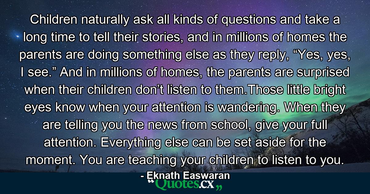 Children naturally ask all kinds of questions and take a long time to tell their stories, and in millions of homes the parents are doing something else as they reply, “Yes, yes, I see.” And in millions of homes, the parents are surprised when their children don’t listen to them.Those little bright eyes know when your attention is wandering. When they are telling you the news from school, give your full attention. Everything else can be set aside for the moment. You are teaching your children to listen to you. - Quote by Eknath Easwaran