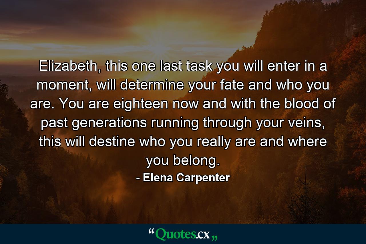 Elizabeth, this one last task you will enter in a moment, will determine your fate and who you are. You are eighteen now and with the blood of past generations running through your veins, this will destine who you really are and where you belong. - Quote by Elena Carpenter