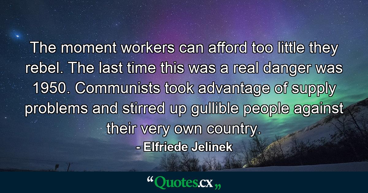 The moment workers can afford too little they rebel. The last time this was a real danger was 1950. Communists took advantage of supply problems and stirred up gullible people against their very own country. - Quote by Elfriede Jelinek