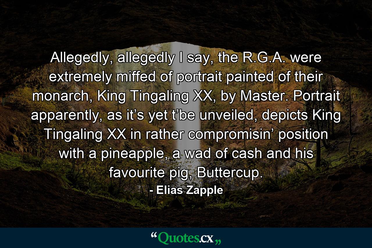 Allegedly, allegedly I say, the R.G.A. were extremely miffed of portrait painted of their monarch, King Tingaling XX, by Master. Portrait apparently, as it’s yet t’be unveiled, depicts King Tingaling XX in rather compromisin’ position with a pineapple, a wad of cash and his favourite pig, Buttercup. - Quote by Elias Zapple