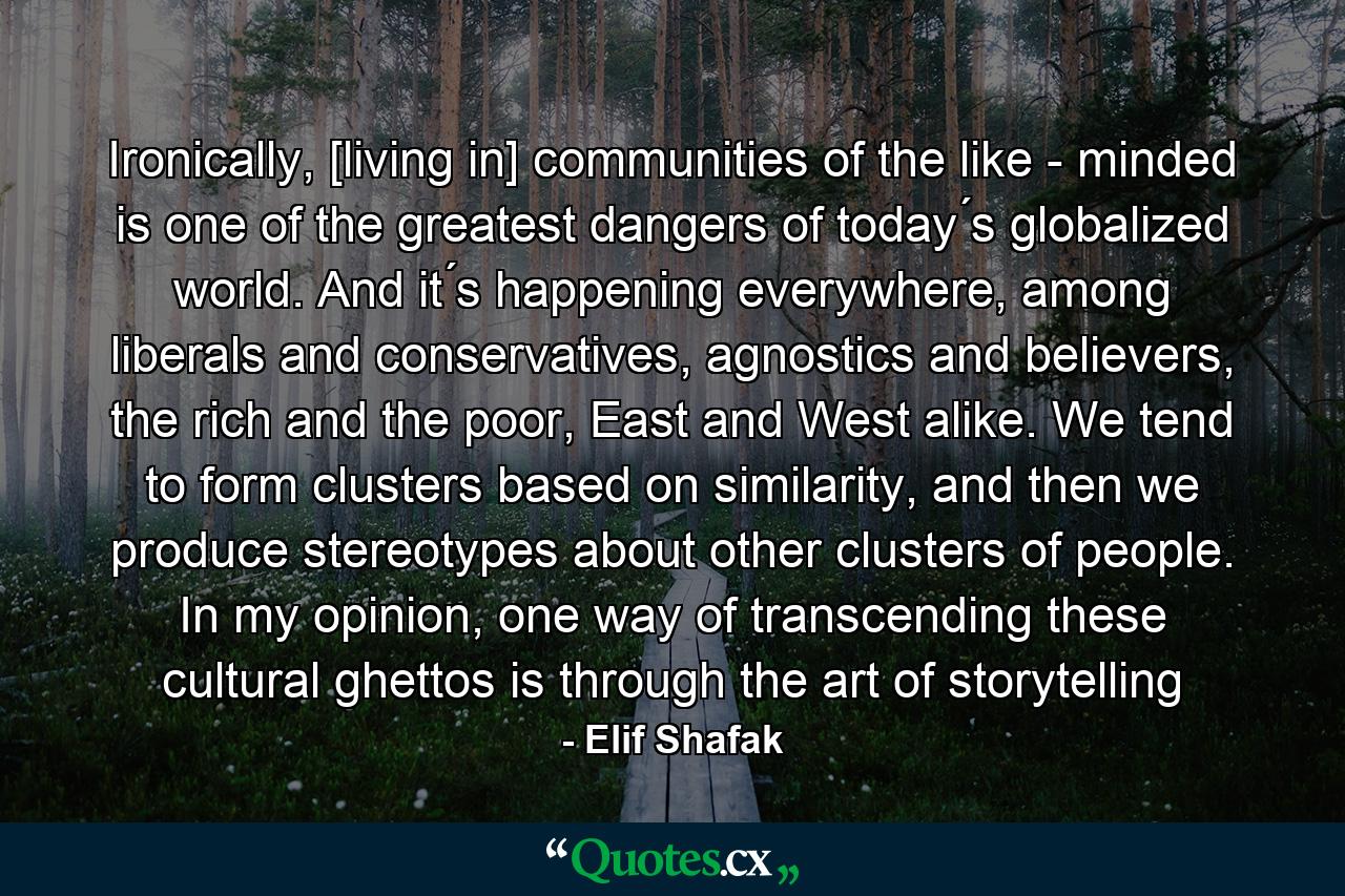 Ironically, [living in] communities of the like - minded is one of the greatest dangers of today ́s globalized world. And it ́s happening everywhere, among liberals and conservatives, agnostics and believers, the rich and the poor, East and West alike. We tend to form clusters based on similarity, and then we produce stereotypes about other clusters of people. In my opinion, one way of transcending these cultural ghettos is through the art of storytelling - Quote by Elif Shafak