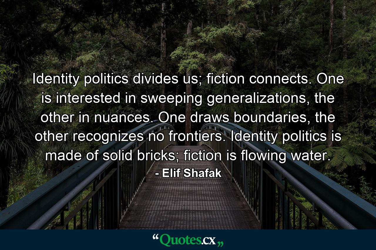 Identity politics divides us; fiction connects. One is interested in sweeping generalizations, the other in nuances. One draws boundaries, the other recognizes no frontiers. Identity politics is made of solid bricks; fiction is flowing water. - Quote by Elif Shafak