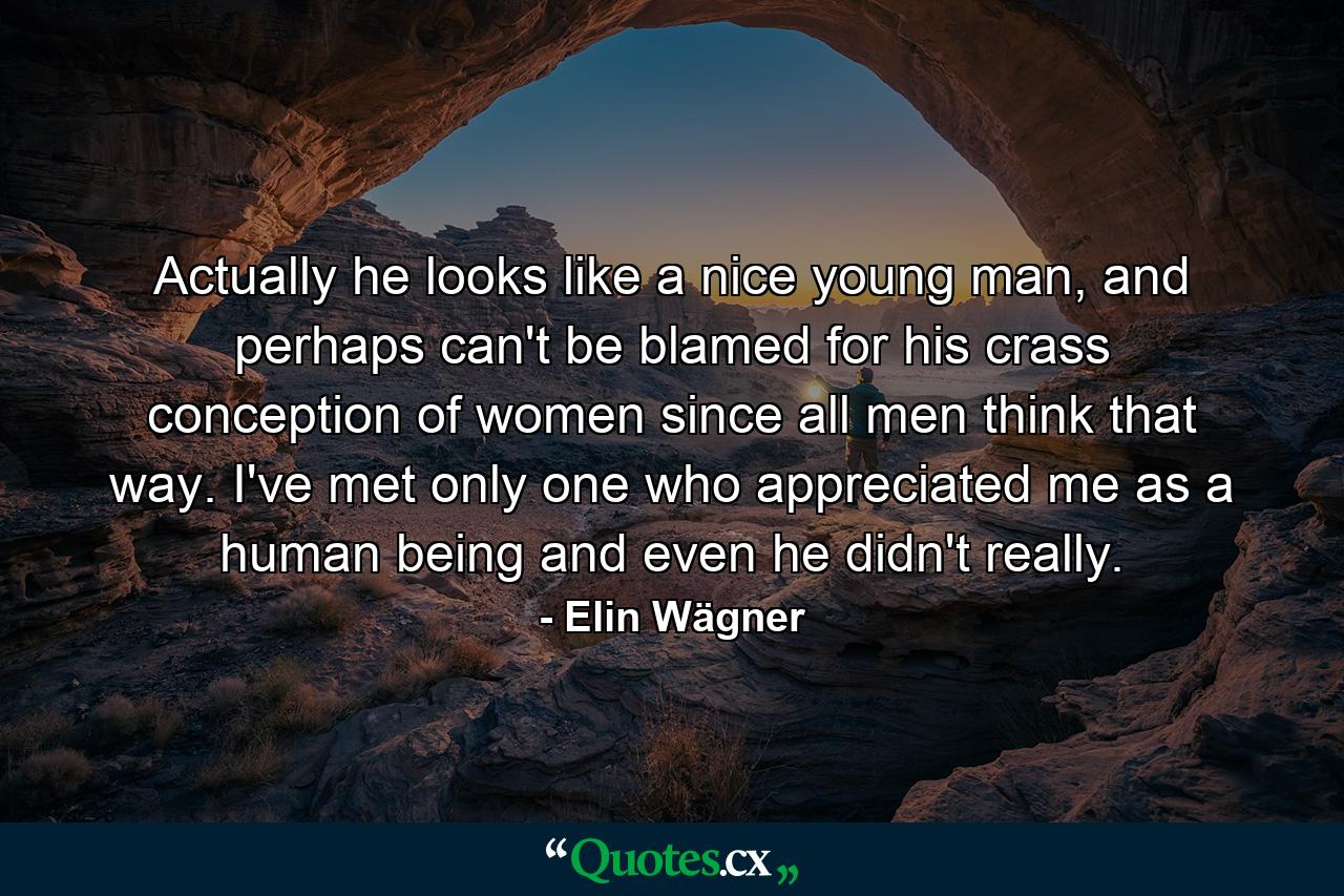 Actually he looks like a nice young man, and perhaps can't be blamed for his crass conception of women since all men think that way. I've met only one who appreciated me as a human being and even he didn't really. - Quote by Elin Wägner