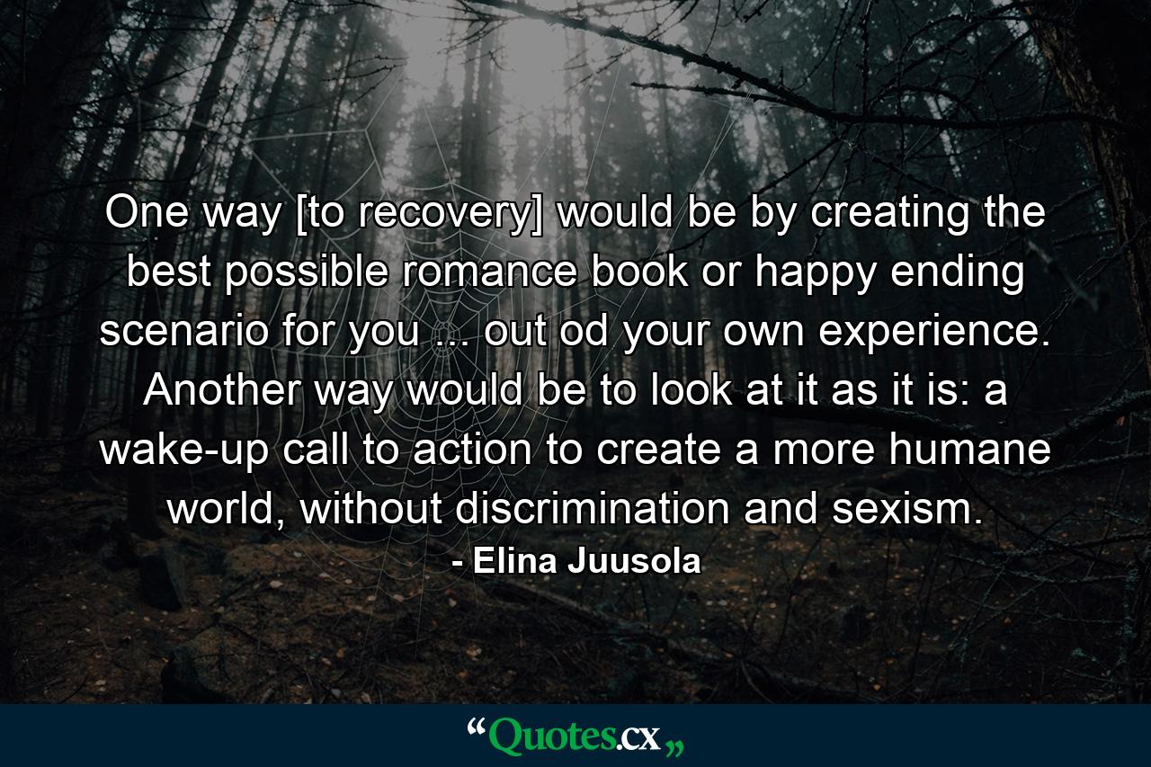 One way [to recovery] would be by creating the best possible romance book or happy ending scenario for you ... out od your own experience. Another way would be to look at it as it is: a wake-up call to action to create a more humane world, without discrimination and sexism. - Quote by Elina Juusola